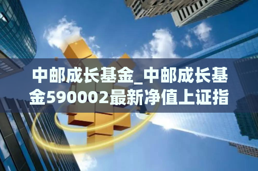 中邮成长基金_中邮成长基金590002最新净值上证指数基金